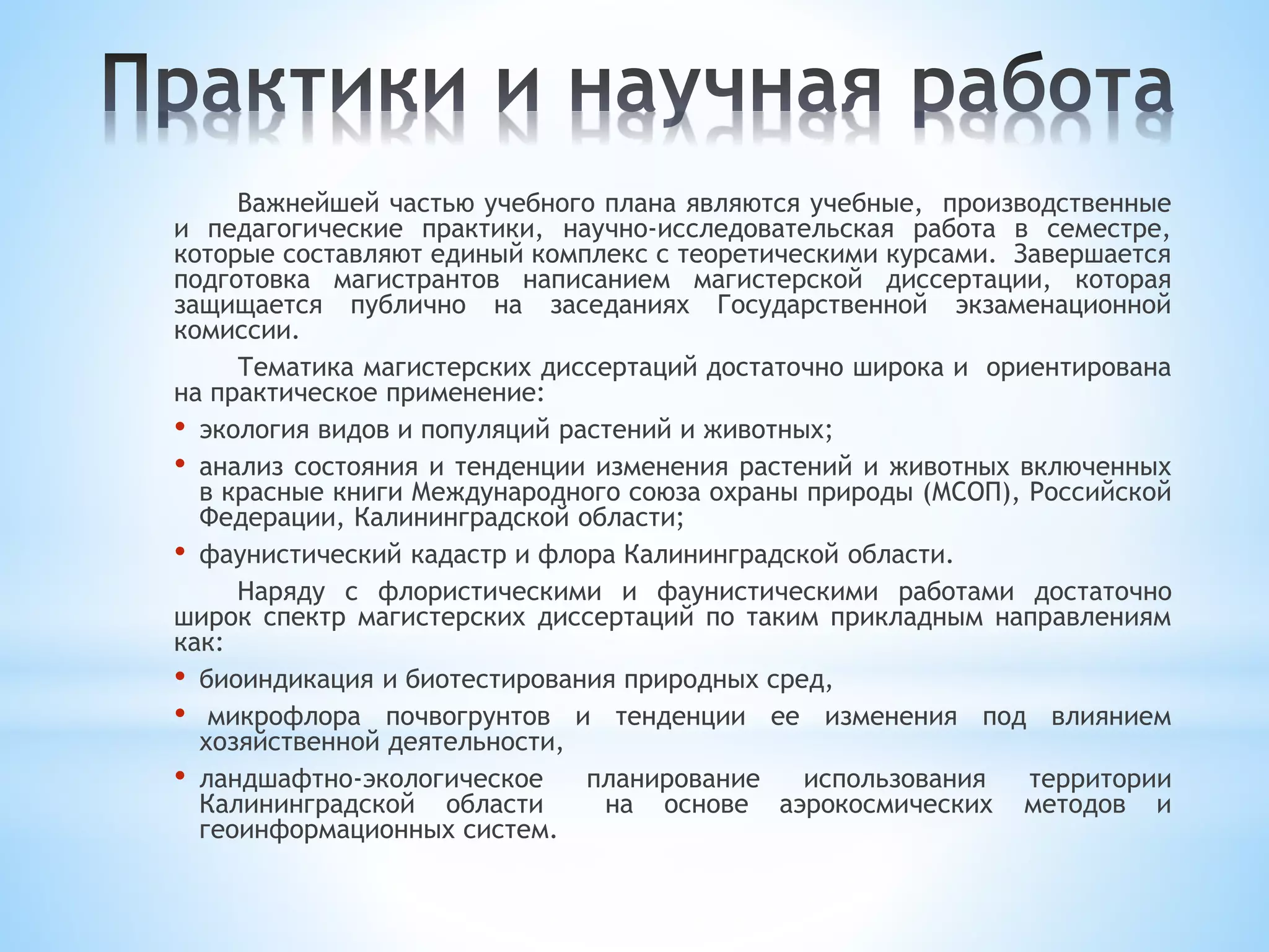 Важнейшей частью учебного плана являются учебные, производственные
и педагогические практики, научно-исследовательская работа в семестре,
которые составляют единый комплекс с теоретическими курсами. Завершается
подготовка магистрантов написанием магистерской диссертации, которая
защищается публично на заседаниях Государственной экзаменационной
комиссии.
Тематика магистерских диссертаций достаточно широка и ориентирована
на практическое применение:
• экология видов и популяций растений и животных;
• анализ состояния и тенденции изменения растений и животных включенных
в красные книги Международного союза охраны природы (МСОП), Российской
Федерации, Калининградской области;
• фаунистический кадастр и флора Калининградской области.
Наряду с флористическими и фаунистическими работами достаточно
широк спектр магистерских диссертаций по таким прикладным направлениям
как:
• биоиндикация и биотестирования природных сред,
• микрофлора почвогрунтов и тенденции ее изменения под влиянием
хозяйственной деятельности,
• ландшафтно-экологическое планирование использования территории
Калининградской области на основе аэрокосмических методов и
геоинформационных систем.
 