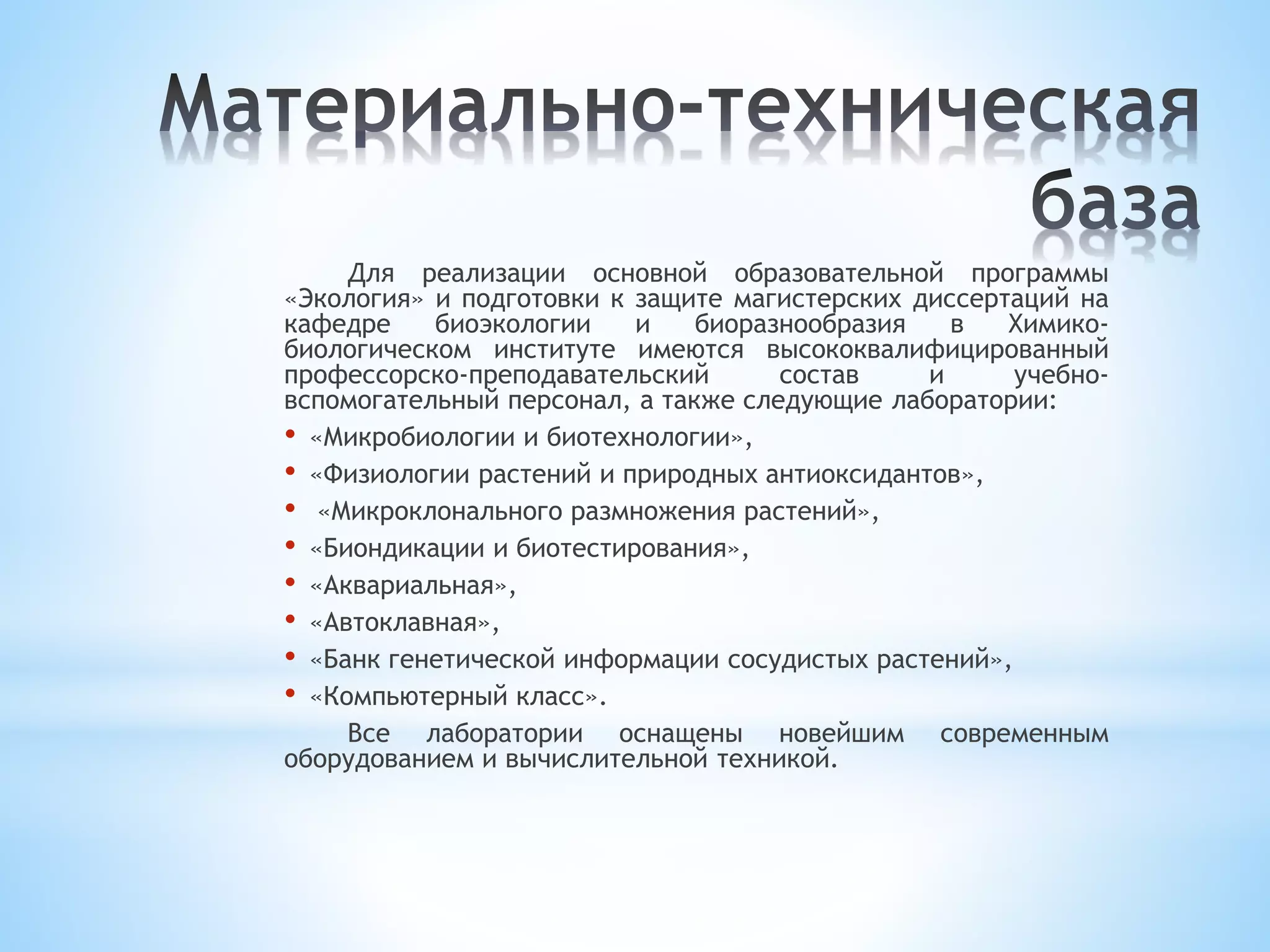 Для реализации основной образовательной программы
«Экология» и подготовки к защите магистерских диссертаций на
кафедре биоэкологии и биоразнообразия в Химико-
биологическом институте имеются высококвалифицированный
профессорско-преподавательский состав и учебно-
вспомогательный персонал, а также следующие лаборатории:
• «Микробиологии и биотехнологии»,
• «Физиологии растений и природных антиоксидантов»,
• «Микроклонального размножения растений»,
• «Биондикации и биотестирования»,
• «Аквариальная»,
• «Автоклавная»,
• «Банк генетической информации сосудистых растений»,
• «Компьютерный класс».
Все лаборатории оснащены новейшим современным
оборудованием и вычислительной техникой.
 
