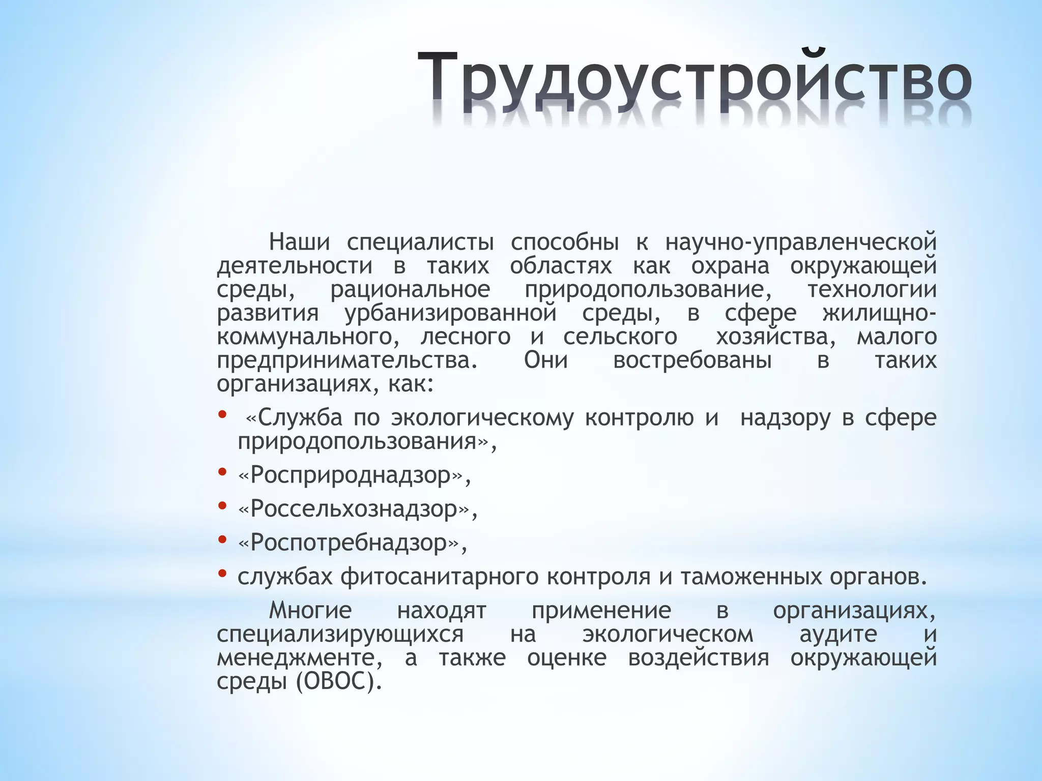 Наши специалисты способны к научно-управленческой
деятельности в таких областях как охрана окружающей
среды, рациональное природопользование, технологии
развития урбанизированной среды, в сфере жилищно-
коммунального, лесного и сельского хозяйства, малого
предпринимательства. Они востребованы в таких
организациях, как:
• «Служба по экологическому контролю и надзору в сфере
природопользования»,
• «Росприроднадзор»,
• «Россельхознадзор»,
• «Роспотребнадзор»,
• службах фитосанитарного контроля и таможенных органов.
Многие находят применение в организациях,
специализирующихся на экологическом аудите и
менеджменте, а также оценке воздействия окружающей
среды (ОВОС).
 