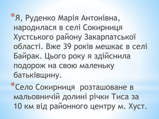 *Я, Руденко Марія Антонівна,
народилася в селі Сокирниця
Хустського району Закарпатської
області. Вже 39 років мешкає в селі
Байрак. Цього року я здійснила
подорож на свою маленьку
батьківщину.
*Село Сокирниця розташоване в
мальовничій долині річки Тиса за
10 км від районного центру м. Хуст.
 