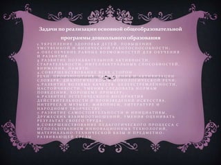 1 . У К Р Е П Л Е Н И Е З Д О Р О В Ь Я Д Е Т Е Й , П О В Ы Ш Е Н И Е
У М С Т В Е Н Н О Й И Ф И З И Ч Е С К О Й Р А Б О Т О С П О С О Б Н О С Т И ;
2 . О Б Е С П Е Ч Е Н И Е Р А В Н Ы Х В О З М О Ж Н О С Т Е Й Д Л Я О Б У Ч Е Н И Я
И Р А З В И Т И Я ;
3 . Р А З В И Т И Е П О З Н А В А Т Е Л Ь Н О Й А К Т И В Н О С Т И ,
С Т А Р А Т Е Л Ь Н О С Т И , И Н Т Е Л Л Е К Т У А Л Ь Н Ы Х С П О С О Б Н О С Т Е Й ,
В Н И М А Н И Я , П А М Я Т И ;
4 . С О В Е Р Ш Е Н С Т В О В А Н И Е В С Е Х С Т О Р О Н
Р Е Ч И : П Р О И З Н О Ш Е Н И Я , Р А С Ш И Р Е Н И Я И А К Т И В И З А Ц И И
С Л О В А Р Я , Д И А Л О Г И Ч Е С К О Й И М О Н О Л О Г И Ч Е С К О Й Р Е Ч И ;
5 . Р А З В И Т И Е В О Л Е В Ы Х К А Ч Е С Т В : Ц Е Л Е У С Т Р Е М Л Ё Н Н О С Т И ,
Н А С Т О Й Ч И В О С Т И , У М Е Н И Я С Л Е Д О В А Т Ь Н О Р М А М
П О В Е Д Е Н И Я , Х О Р О Ш Е М У П Р И М Е Р У ;
6 . Р А З В И Т И Е Э С Т Е Т И Ч Е С К О Г О В О С П Р И Я Т И Я
Д Е Й С Т В И Т Е Л Ь Н О С Т И И П Р О И З В Е Д Е Н И Й И С К У С С Т В А ,
И Н Т Е Р Е С А К М У З Ы К Е , Ж И В О П И С И , Л И Т Е Р А Т У Р Е И
Н А Р О Д Н О М У Т В О Р Ч Е С Т В У ;
7 . Р А З В И Т И Е С А М О С Т О Я Т Е Л Ь Н О С Т И И И Н И Ц И А Т И В Ы ,
Д Р У Ж Е С К И Х В З А И М О О Т Н О Ш Е Н И Й , У М Е Н И Я О Ц Е Н И В А Т Ь
Р Е З У Л Ь Т А Т С В О Е Г О Т Р У Д А ;
8 . С О В Е Р Ш Е Н С Т В О В А Н И Е П Е Д А Г О Г И Ч Е С К О Г О П Р О Ц Е С С А С
И С П О Л Ь З О В А Н И Е М И Н Н О В А Ц И О Н Н Ы Х Т Е Х Н О Л О Г И Й ,
М А Т Е Р И А Л Ь Н О - Т Е Х Н И Ч Е С К О Й Б А З Ы И П Р Е Д М Е Т Н О -
Р А З В И В А Ю Щ Е Й С Р Е Д Ы
Задачи по реализации основной общеобразовательной
программы дошкольного образования
 