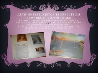 Д ЕТИ ИНТЕРЕСУ ЮТСЯ ТВ ОРЧЕСТВ ОМ
ЗЕМЛЯКОВ – В ОРОНЕЖЦ ЕВ
В Г Р У П П Е О Ф О Р М Л Е Н А В Ы С Т А В К А И Л Л Ю С Т Р А Ц И Й С
К А Р Т И Н В О Р О Н Е Ж С К О Й Х УД О Ж Н И Ц Ы Д О Л Г О В О Й М А Р И И
Ф Ё Д О Р О В Н Ы И Е Ё В О С П О М И Н А Н И Я …
В Д А Р О Т М А Р И И Ф Ё Д О Р О В Н Ы П О Л У Ч Е Н А К А Р Т И Н А
« П Р Е К Р А С Н О Е Д А Л Ё К О … » И А В Т О П О Р Т Р Е Т
 