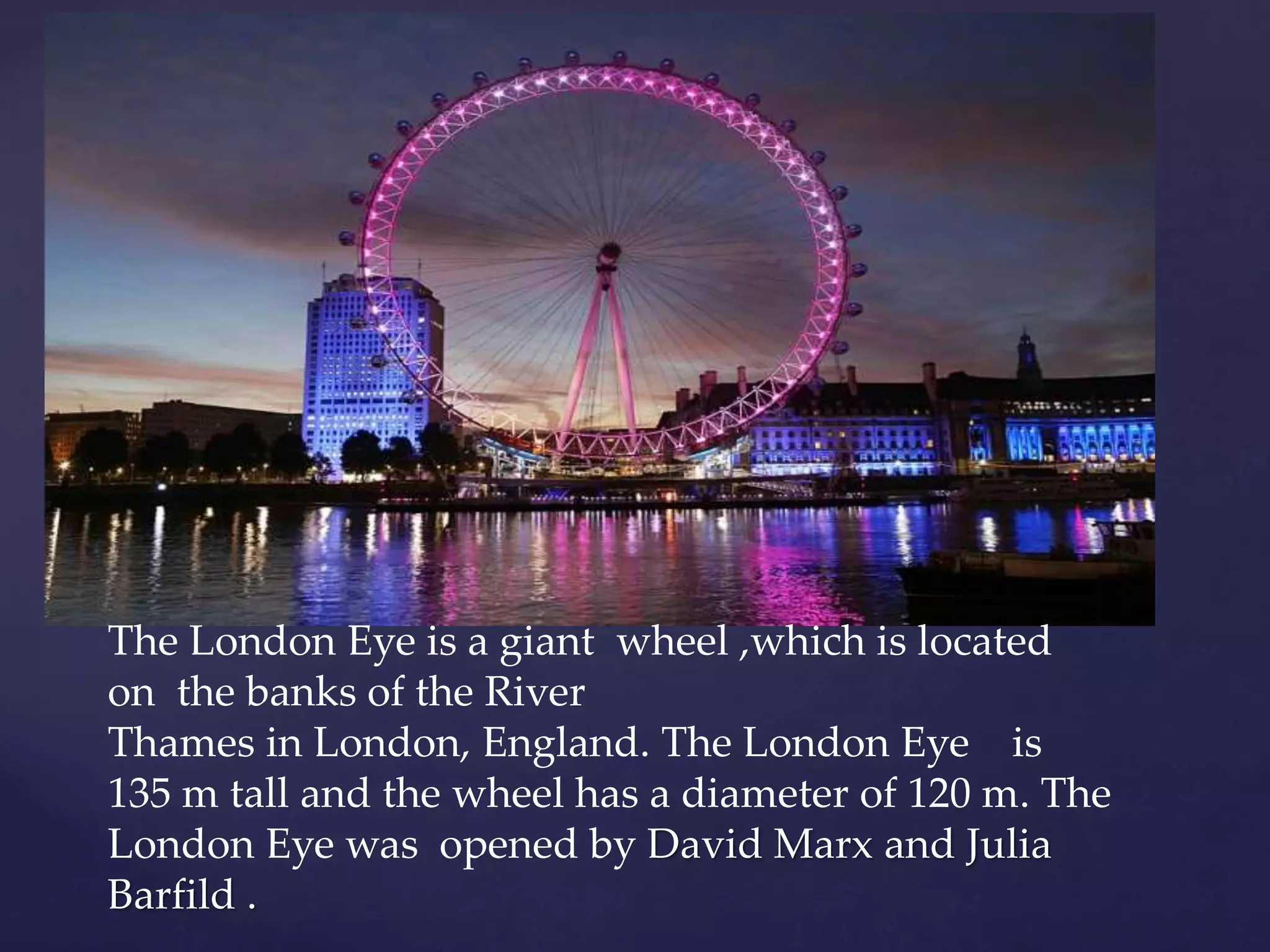 The London Eye is a giant wheel ,which is located
on the banks of the River
Thames in London, England. The London Eye is
135 m tall and the wheel has a diameter of 120 m. The
London Eye was opened by David Marx and Julia
Barfild .