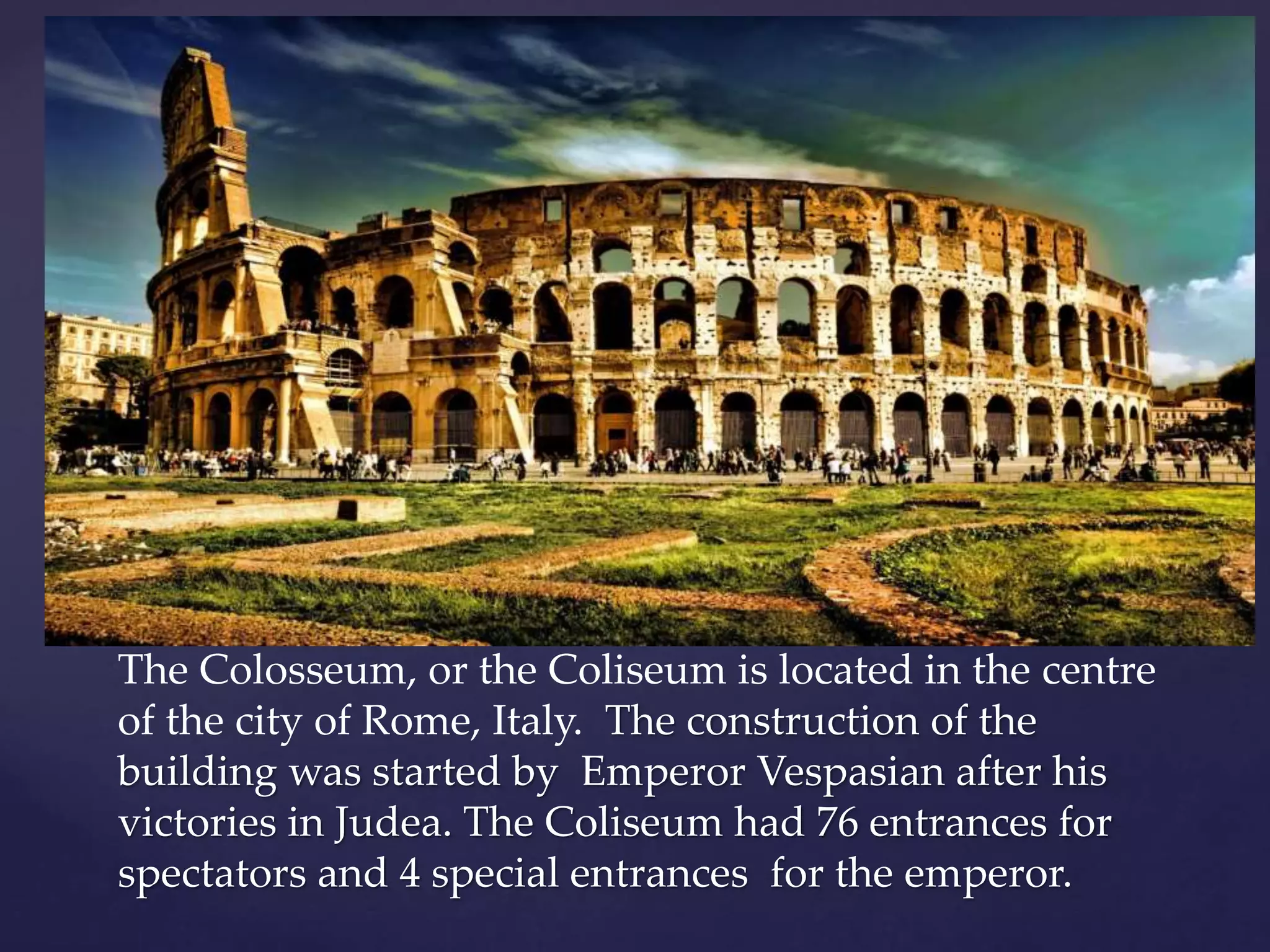 The Colosseum, or the Coliseum is located in the centre
of the city of Rome, Italy. The construction of the
building was started by Emperor Vespasian after his
victories in Judea. The Coliseum had 76 entrances for
spectators and 4 special entrances for the emperor.