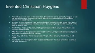 Invented Christiaan Huygens
 First individual hours were pocket on a chain. Breguet were called. Generally, Breguet - it was
the best known Swiss company that makes watches, and gradually all the pocket watch
became known as Breguet ..
 And then, in 1810, there was a war against Napoleon in other countries. In war, there was no
time for ceremonies because Napoleon ordered the company Breguet watches, which can be
seen at once an hour.
 The first hour made up of 2 years, and Napoleon received them only in 1812, when it was
going to conquer Russia.
 After the war the civilian population estimated friendliness, and gradually disappeared pocket
watches and bracelets captured the world.
 Funny thing is that now the reverse process. People refuse to hours, while looking at cell
phone.
 You need to remove the phone from his pocket and discard the cover (or include or remove
the cover and so on).
 