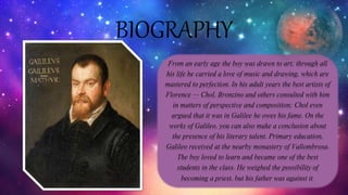 BIOGRAPHY
From an early age the boy was drawn to art; through all
his life he carried a love of music and drawing, which are
mastered to perfection. In his adult years the best artists of
Florence — Chol, Bronzino and others consulted with him
in matters of perspective and composition; Chol even
argued that it was in Galilee he owes his fame. On the
works of Galileo, you can also make a conclusion about
the presence of his literary talent. Primary education,
Galileo received at the nearby monastery of Vallombrosa.
The boy loved to learn and became one of the best
students in the class. He weighed the possibility of
becoming a priest, but his father was against it.
 