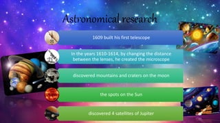 Astronomical research
1609 built his first telescope
In the years 1610-1614, by changing the distance
between the lenses, he created the microscope
discovered mountains and craters on the moon
the spots on the Sun
discovered 4 satellites of Jupiter
 