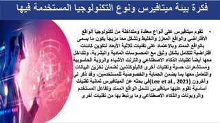 •
‫الواقع‬ ‫تكنولوجيا‬ ‫من‬ ‫ومتداخلة‬ ‫معقدة‬ ‫أنواع‬ ‫على‬ ‫ميتافيرس‬ ‫تقوم‬
‫المعزز‬ ‫والواقع‬ ‫االفتراضي‬
‫يسمى‬ ‫ما‬ ‫يكون‬ ‫مزيجا‬ ‫معا‬ ‫وتشكل‬ ‫والخليط‬
‫كا‬ ‫لتكوين‬ ‫األبعاد‬ ‫ثالثية‬ ‫تقنيات‬ ‫على‬ ‫وباالعتماد‬ ‫الممتد‬ ‫بالواقع‬
‫ئنات‬
،‫والبشرية‬ ‫المادية‬ ‫المحسوسات‬ ‫مع‬ ‫وثيق‬ ‫بشكل‬ ‫تتكامل‬ ‫افتراضية‬
‫وتتداخل‬
‫ال‬ ‫والرؤية‬ ‫األشياء‬ ‫وانترنت‬ ‫االصطناعي‬ ‫الذكاء‬ ‫تقنيات‬ ‫أيضا‬ ‫معها‬
‫حاسوبية‬
‫تخزين‬ ‫لضمان‬ ‫كالبلوكتشين‬ ‫أخرى‬ ‫وتقنيات‬ ‫حسية‬ ‫ومستشعرات‬
‫البيانات‬
‫ذك‬ ‫وقد‬ ،‫للمستخدمين‬ ‫والخصوصية‬ ‫الحماية‬ ‫يضمن‬ ‫بما‬ ‫معها‬ ‫والتعامل‬
‫لي‬ ‫ر‬
‫وآخرون‬
(
Lee et al., 2021
)
‫تقني‬ ‫ثمانية‬ ‫الميتافيرس‬ ‫عن‬ ‫بحثه‬ ‫في‬
‫ات‬
‫المس‬ ‫وتفاعل‬ ‫الممتد‬ ‫الواقع‬ ‫تشمل‬ ‫ميتافيرس‬ ‫عليها‬ ‫تقوم‬ ‫أساسية‬
‫تخدم‬
‫من‬ ‫بها‬ ‫يرتبط‬ ‫وما‬ ‫االصطناعي‬ ‫والذكاء‬ ‫والروبوتات‬
‫تقنيات‬
‫أخرى‬
 