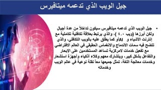 •
‫أجي‬ ‫عدة‬ ‫من‬ ‫تداخال‬ ‫سيكون‬ ‫ميتافيرس‬ ‫تدعمه‬ ‫الذي‬ ‫الويب‬ ‫جيل‬
‫ال‬
‫أبرزها‬ ‫ولكن‬
(
‫ويب‬
4.0
)
‫تكاملية‬ ‫تكافلية‬ ‫بعالقة‬ ‫يرتبط‬ ‫والذي‬ ،
‫مع‬
‫و‬ ‫األشياء‬ ‫إنترنت‬
AI
‫والذي‬ ،‫التكافلي‬ ‫بالويب‬ ‫عليه‬ ‫يطلق‬ ‫كما‬ ‫أو‬
‫االف‬ ‫العالم‬ ‫في‬ ‫الحقيقي‬ ‫واالنغماس‬ ‫االندماج‬ ‫سمات‬ ‫فيه‬ ‫تتضح‬
‫تراضي‬
‫اإلبحار‬ ‫على‬ ‫المستخدمين‬ ‫تساعد‬ ‫المركزية‬ ‫خدمات‬ ‫تفعيل‬ ‫مع‬
‫اس‬ ‫وأجهزة‬ ‫أذكياء‬ ‫وكالء‬ ‫معهم‬ ‫ويتشارك‬ ،‫كبير‬ ‫بشكل‬ ‫والتفاعل‬
‫تشعار‬
‫ال‬ ‫عالم‬ ‫في‬ ‫نوعية‬ ‫نقلة‬ ‫معا‬ ‫جميعها‬ ‫تمثل‬ ،‫اللغة‬ ‫معالجة‬ ‫وخدمات‬
‫ويب‬
‫وخدماته‬
 