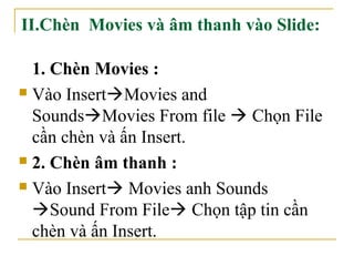 II.Chèn Movies và âm thanh vào Slide: 
1. Chèn Movies : 
 Vào InsertMovies and 
SoundsMovies From file  Chọn File 
cần chèn và ấn Insert. 
 2. Chèn âm thanh : 
 Vào Insert Movies anh Sounds 
Sound From File Chọn tập tin cần 
chèn và ấn Insert. 
 