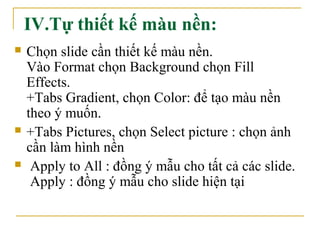 IV.Tự thiết kế màu nền: 
 Chọn slide cần thiết kế màu nền. 
Vào Format chọn Background chọn Fill 
Effects. 
+Tabs Gradient, chọn Color: để tạo màu nền 
theo ý muốn. 
 +Tabs Pictures, chọn Select picture : chọn ảnh 
cần làm hình nền 
 Apply to All : đồng ý mẫu cho tất cả các slide. 
Apply : đồng ý mẫu cho slide hiện tại 
 