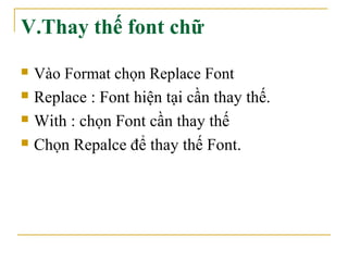 V.Thay thế font chữ 
 Vào Format chọn Replace Font 
 Replace : Font hiện tại cần thay thế. 
 With : chọn Font cần thay thế 
 Chọn Repalce để thay thế Font. 
 