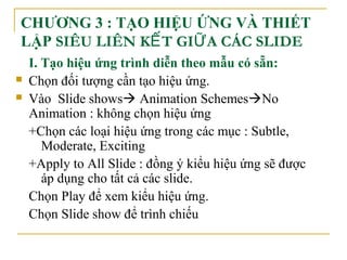 CHƯƠNG 3 : TẠO HIỆU ỨNG VÀ THIẾT 
LẬP SIÊU LIÊN KẾT GIỮA CÁC SLIDE 
I. Tạo hiệu ứng trình diễn theo mẫu có sẵn: 
 Chọn đối tượng cần tạo hiệu ứng. 
 Vào Slide shows Animation SchemesNo 
Animation : không chọn hiệu ứng 
+Chọn các loại hiệu ứng trong các mục : Subtle, 
Moderate, Exciting 
+Apply to All Slide : đồng ý kiểu hiệu ứng sẽ được 
áp dụng cho tất cả các slide. 
Chọn Play để xem kiểu hiệu ứng. 
Chọn Slide show để trình chiếu 
 