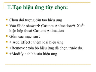 II.Tạo hiệu ứng tùy chọn: 
 Chọn đối tượng cần tạo hiệu ứng 
 Vào Slide shows Custom Animation Xuất 
hiện hộp thoại Custom Animation 
 Gồm các mục sau : 
 + Add Effect : thêm loại hiệu ứng 
 +Remove : xóa bỏ hiệu ứng đã chọn trước đó. 
 +Modify : chỉnh sửa hiệu ứng 
 