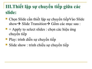 III.Thiết lập sự chuyển tiếp giữa các 
slide: 
 Chọn Slide cần thiết lập sự chuyển tiếpVào Slide 
show Slide Transition Gồm các mục sau : 
 + Apply to select slides : chọn các hiệu ứng 
chuyển tiếp 
 Play: trình diễn sự chuyển tiếp 
 Slide show : trình chiếu sự chuyển tiếp 
 