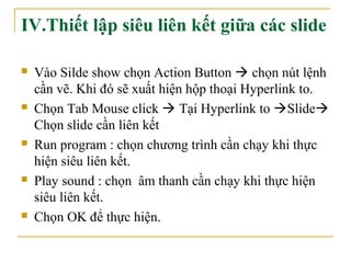 IV.Thiết lập siêu liên kết giữa các slide 
 Vào Silde show chọn Action Button  chọn nút lệnh 
cần vẽ. Khi đó sẽ xuất hiện hộp thoại Hyperlink to. 
 Chọn Tab Mouse click  Tại Hyperlink to Slide 
Chọn slide cần liên kết 
 Run program : chọn chương trình cần chạy khi thực 
hiện siêu liên kết. 
 Play sound : chọn âm thanh cần chạy khi thực hiện 
siêu liên kết. 
 Chọn OK để thực hiện. 
