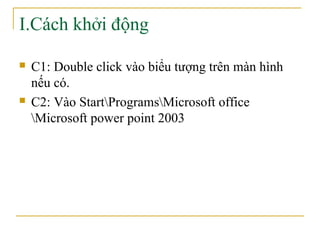 I.Cách khởi động 
 C1: Double click vào biểu tượng trên màn hình 
nếu có. 
 C2: Vào StartProgramsMicrosoft office 
Microsoft power point 2003 
 