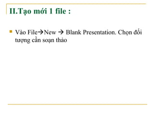 II.Tạo mới 1 file : 
 Vào FileNew  Blank Presentation. Chọn đối 
tượng cần soạn thảo 
 