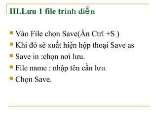 III.Lưu 1 file trình diễn 
 Vào File chọn Save(Ấn Ctrl +S ) 
 Khi đó sẽ xuất hiện hộp thoại Save as 
 Save in :chọn nơi lưu. 
 File name : nhập tên cần lưu. 
 Chọn Save. 
 