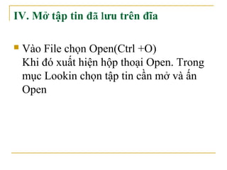 IV. Mở tập tin đã lưu trên đĩa 
 Vào File chọn Open(Ctrl +O) 
Khi đó xuất hiện hộp thoại Open. Trong 
mục Lookin chọn tập tin cần mở và ấn 
Open 
 