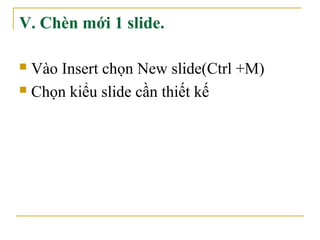 V. Chèn mới 1 slide. 
 Vào Insert chọn New slide(Ctrl +M) 
 Chọn kiểu slide cần thiết kế 
 