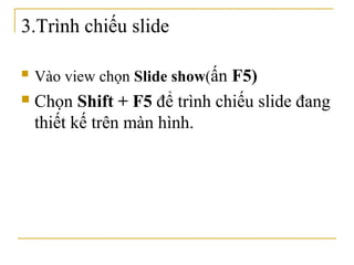 3.Trình chiếu slide 
 Vào view chọn Slide show(ấn F5) 
 Chọn Shift + F5 để trình chiếu slide đang 
thiết kế trên màn hình. 
 