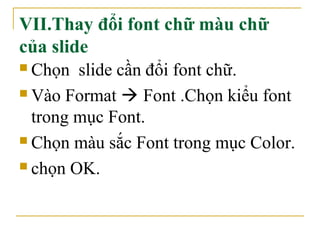 VII.Thay đổi font chữ màu chữ 
của slide 
 Chọn slide cần đổi font chữ. 
Vào Format  Font .Chọn kiểu font 
trong mục Font. 
 Chọn màu sắc Font trong mục Color. 
 chọn OK. 
 
