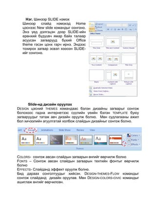 Нэг. Шинээр SLIDE нэмэх
  Шинээр    слайд    нэмэхэд Home
  цэснээс New slide командыг сонгоно.
  Энэ үед дэлгэцэн дээр SLIDE-ийн
  ерөнхий бүдүүвч ямар байх талаар
  асуусан загварууд бүхий Office
  theme гэсэн цонх гарч ирнэ. Эндээс
  тохирох загвар эсвэл хоосон SLIDE-
  ийг сонгоно.




      Slide-нд дизайн оруулах
DESIGN цэсний THEMES командаас бэлэн дизайны загварыг сонгож
болохоос гадна интернетээс сүүлийн үеийн бэлэн TEMPLATE буюу
загваруудыг татаж авч дизайн оруулж болно. Мөн судлагааны ажил
бол хичээлийн агуулгатай холбож слайдын дизайныг сонгож болно.




COLORS- сонгож авсан слайдын загварын өнгийг өөрчилж болно
FONTS – Сонгож авсан слайдын загварын техтийн фонтыг өөрчилж
болно
EFFECTS- Слайданд эффект оруулж болно.
Бид дараах сонголтуудыг хийсэн. DESIGN-THEMES-FLOW командыг
сонгож слайданд дизайн оруулав. Мөн DESIGN-COLORS-CIVIC командыг
ашиглаж өнгийг өөрчилсөн.
 
