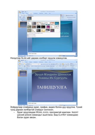 Нэгдүгээр SLIDE-ийг дараах хэлбэрт оруулж хэвжүүлэв.




Хоѐрдугаар слайданд зураг, график, видео болон дуу оруулна. Үүний
тулд дараах хэлбэртэй слайдыг сонгосон.
   - Зураг оруулахдаа WORD, EXCEL програмтай адилхан INSERT
      цэсний picture командыг ашиглана. Бид CLIPART командаас
      бэлэн зураг авсан.
 