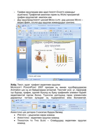 -   График оруулахдаа мөн адил INSERT-CHARTS командыг
       ашиглана. Графиктай ажиллах горим нь WORD програмтай
       график оруулахтай ижилхэн юм.
   -   Дуу оруулахад INSERT цэсний MEDIA CLIPS дэд цэснээс MOVIE –
       видео файл, SOUND-дуу оруулах командуудыг сонгоно.




Хоёр. Текст, зураг графикт хөдөлгөөн оруулах
MICROSOFT POWERPOINT 2007 програм нь өмнөх хуулбаруудаасаа
Animation цэс нь ил байдагаараа ялгаатай. Текстийг үсэг, үг, параграф
тус бүрээр, график, зургийг бүхэлд нь буюу графикийн элемент бүрийг
хөдөлгөөнтэй гаргаж болно. Түүнчлэн дэлгэцэнд гарах элементийн
дарааллыг тогтоон хугацааг нь тодорхойлон өгөх боломжтой.




ANIMATIONS цэс дотороо 3 хэсэгээс бүрдэх бөгөөд
      PREVIEW – урьдчилан харах команд
      ANIMATIONS- хөдөлгөөн оруулах команд
      TRANSITION TO THIS SLIDE – Слайдуудад хөдөлгөөн оруулах
      команд
 