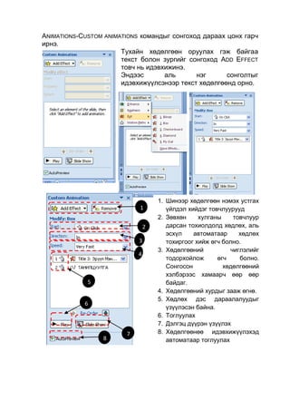 ANIMATIONS-CUSTOM ANIMATIONS командыг сонгоход дараах цонх гарч
ирнэ.
                       Тухайн хөдөлгөөн оруулах гэж байгаа
                       текст болон зургийг сонгоход ADD EFFECT
                       товч нь идэвхижинэ.
                       Эндээс       аль      нэг      сонголтыг
                       идэвхижүүлсэнээр текст хөдөлгөөнд орно.




                                    1. Шинээр хөдөлгөөн нэмэх устгах
                            1          үйлдэл хийдэг товчлуурууд
                                    2. Зөвхөн     хулганы     товчлуур
                                2      дарсан тохиолдолд хөдлөх, аль
                                       эсхүл    автоматаар      хөдлөх
                            3          тохиргоог хийж өгч болно.
                                    3. Хөдөлгөөний           чиглэлийг
                            4
                                       тодорхойлож      өгч     болно.
                                       Сонгосон           хөдөлгөөний
                                       хэлбэрээс хамаарч өөр өөр
             5                         байдаг.
                                    4. Хөдөлгөөний хурдыг зааж объект хөдөлгө
                                          Зураг болон график, өгнө.
                                    5. Хөдлөх дэс дараалалуудыг
            6
                                       үзүүлэсэн байна.
                                    6. Тоглуулах
                                    7. Дэлгэц дүүрэн үзүүлэх
                        7           8. Хөдөлгөөнөө идэвхижүүлэхэд
                 8                     автоматаар тоглуулах
 