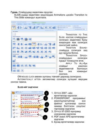 Гурав. Слайдуудад хөдөлгөөн оруулах
   SLIDE-уудад хөдөлгөөн оруулахдаа Animations цэсийн Transition to
   This Slide командыг ашиглана.




                                                 TRANSITION TO THIS
                                          SLIDE- хэсгээс слайдуудын
                                          солигдох хөдөлгөөн буюу
                                          хоорондоо яаж солигдох
                                          сонголтийг хийнэ.
                                                 TRASITION    SOUND-
                                          слайдууд солигдох үед
                                          дуу оруулж болно.
                                                 TRANSITION SPEED-
                                          слайдуудын        солигдох
                                          хурдыг тохируулж өгнө.
                                                 APPLY TO ALL-бүх
                                          слайдыг            ижилхэн
                                          хөдөлгөөнтэй     болгохын
                                          бол      энэ     командыг
                                          сонгоно.
      ON MOUSE CLICK-зөвхөн хулганы товчийг дарахад солигдоно.
      AUTOMATICALLY AFTER- автоматаар солигдох хугацааг өөрсдөө
сонгож тавина.

      SLIDE-ИЙГ ХАДГАЛАХ

                                  1   1. OFFICE 2007 –ийн
                                         өргөтгөлээр хадгалах
                              2       2. POWERPOINT программыг
                                         ажиллуулалгүйгээр       энэ
                                  3      файлыг хулганаар сонгох
                                         замаар бэлтгэсэн үзүүлэнг
                                         гаргахаар хадгалах
                              4
                                      3. OFFICE 97-2003 програмд
                                         нээгдэхээр хадгалах
                              5       4. PDF эсвэл XPS өргөтгөлөөр
                                         хадгалах
                                      5. Бусад өргөтгөлөөр хадгалах
 