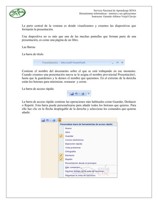 Servicio Nacional de Aprendizaje SENA
                                             Herramientas informáticas - internet y sus aplicaciones
                                                        Instructor: Gerardo Alfonso Verjel Clavijo


La parte central de la ventana es donde visualizamos y creamos las diapositivas que
formarán la presentación.

Una diapositiva no es más que una de las muchas pantallas que forman parte de una
presentación, es como una página de un libro.

Las Barras

La barra de título




Contiene el nombre del documento sobre el que se está trabajando en ese momento.
Cuando creamos una presentación nueva se le asigna el nombre provisional Presentación1,
hasta que la guardemos y le demos el nombre que queramos. En el extremo de la derecha
están los botones para minimizar, restaurar y cerrar.

La barra de acceso rápido



La barra de acceso rápido contiene las operaciones más habituales como Guardar, Deshacer
o Repetir. Esta barra puede personalizarse para añadir todos los botones que quieras. Para
ello haz clic en la flecha desplegable de la derecha y selecciona los comandos que quieras
añadir.
 