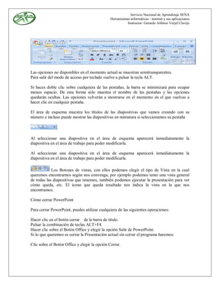 Servicio Nacional de Aprendizaje SENA
                                               Herramientas informáticas - internet y sus aplicaciones
                                                          Instructor: Gerardo Alfonso Verjel Clavijo




Las opciones no disponibles en el momento actual se muestran semitransparentes.
Para salir del modo de acceso por teclado vuelve a pulsar la tecla ALT.

Si haces doble clic sobre cualquiera de las pestañas, la barra se minimizará para ocupar
menos espacio. De esta forma sólo muestra el nombre de las pestañas y las opciones
quedarán ocultas. Las opciones volverán a mostrarse en el momento en el que vuelvas a
hacer clic en cualquier pestaña.

El área de esquema muestra los títulos de las diapositivas que vamos creando con su
número e incluso puede mostrar las diapositivas en miniatura si seleccionamos su pestaña

               .

Al seleccionar una diapositiva en el área de esquema aparecerá inmediatamente la
diapositiva en el área de trabajo para poder modificarla.

Al seleccionar una diapositiva en el área de esquema aparecerá inmediatamente la
diapositiva en el área de trabajo para poder modificarla.

            Los Botones de vistas, con ellos podemos elegir el tipo de Vista en la cual
queremos encontrarnos según nos convenga, por ejemplo podemos tener una vista general
de todas las diapositivas que tenemos, también podemos ejecutar la presentación para ver
cómo queda, etc. El icono que queda resaltado nos indica la vista en la que nos
encontramos.

Cómo cerrar PowerPoint

Para cerrar PowerPoint, puedes utilizar cualquiera de las siguientes operaciones:

Hacer clic en el botón cerrar de la barra de título.
Pulsar la combinación de teclas ALT+F4.
Hacer clic sobre el Botón Office y elegir la opción Salir de PowerPoint.
Si lo que queremos es cerrar la Presentación actual sin cerrar el programa haremos:

Clic sobre el Botón Office y elegir la opción Cerrar.
 
