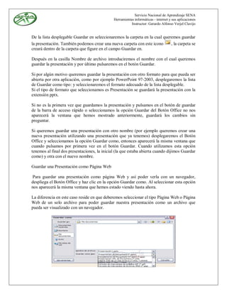 Servicio Nacional de Aprendizaje SENA
                                              Herramientas informáticas - internet y sus aplicaciones
                                                         Instructor: Gerardo Alfonso Verjel Clavijo


De la lista desplegable Guardar en seleccionaremos la carpeta en la cual queremos guardar
la presentación. También podemos crear una nueva carpeta con este icono      , la carpeta se
creará dentro de la carpeta que figure en el campo Guardar en.

Después en la casilla Nombre de archivo introduciremos el nombre con el cual queremos
guardar la presentación y por último pulsaremos en el botón Guardar.

Si por algún motivo queremos guardar la presentación con otro formato para que pueda ser
abierta por otra aplicación, como por ejemplo PowerPoint 97-2003, desplegaremos la lista
de Guardar como tipo: y seleccionaremos el formato adecuado de la lista desplegable.
Si el tipo de formato que seleccionamos es Presentación se guardará la presentación con la
extensión pptx.

Si no es la primera vez que guardamos la presentación y pulsamos en el botón de guardar
de la barra de acceso rápido o seleccionamos la opción Guardar del Botón Office no nos
aparecerá la ventana que hemos mostrado anteriormente, guardará los cambios sin
preguntar.

Si queremos guardar una presentación con otro nombre (por ejemplo queremos crear una
nueva presentación utilizando una presentación que ya tenemos) desplegaremos el Botón
Office y seleccionamos la opción Guardar como, entonces aparecerá la misma ventana que
cuando pulsamos por primera vez en el botón Guardar. Cuando utilizamos esta opción
tenemos al final dos presentaciones, la inicial (la que estaba abierta cuando dijimos Guardar
como) y otra con el nuevo nombre.

Guardar una Presentación como Página Web

 Para guardar una presentación como página Web y así poder verla con un navegador,
despliega el Botón Office y haz clic en la opción Guardar como. Al seleccionar esta opción
nos aparecerá la misma ventana que hemos estado viendo hasta ahora.

La diferencia en este caso reside en que deberemos seleccionar el tipo Página Web o Página
Web de un solo archivo para poder guardar nuestra presentación como un archivo que
pueda ser visualizado con un navegador.
 
