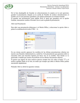 Servicio Nacional de Aprendizaje SENA
                                                 Herramientas informáticas - internet y sus aplicaciones
                                                            Instructor: Gerardo Alfonso Verjel Clavijo


De la lista desplegable de Guardar en seleccionaremos la carpeta en la cual queremos
guardar la presentación, después en la casilla de Nombre de archivo introduciremos el
nombre con el cual queremos guardarla y por último pulsaremos en el botón Guardar.
El guardar una presentación como página Web es igual que guardarla con la opción
Guardar, únicamente cambia el formato con el cual se guarda la presentación

Abrir una Presentación

Para abrir una presentación deberemos ir al Botón Office y seleccionar la opción Abrir o
pulsar la combinación de teclas CTRL + A.




En esa misma sección aparecen los nombres de las últimas presentaciones abiertas (en
nuestro caso Reunión Administrativos y aulaClic). Si la presentación que queremos abrir se
encuentra entre esas hacemos bastará con hacer clic en su nombre. Este listado se ve
generando a medida que usamos PowerPoint con los últimos documentos abiertos.
Si quieres que alguno de estos archivos parezca siempre haz clic sobre el botón       y el
archivo quedará fijado en la lista, de modo que siempre que abrás el Botón Office podrás
encontrarlo rápidamente.

Pulsando Abrir se abrirá la siguiente ventana:
 