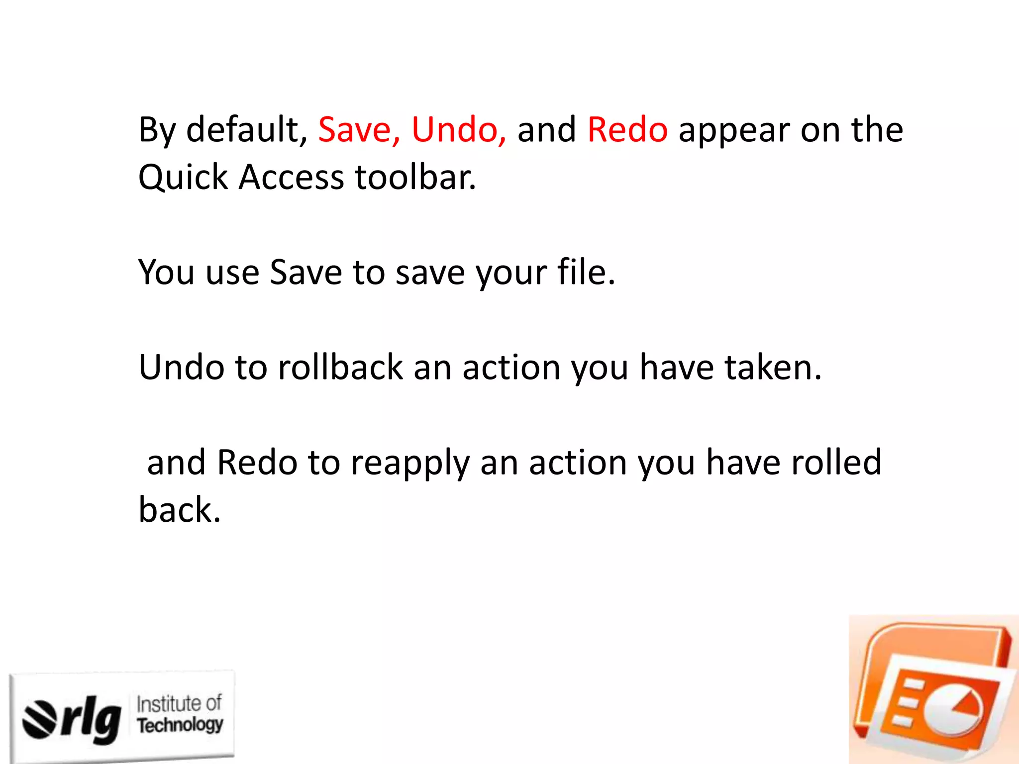 By default, Save, Undo, and Redo appear on the
Quick Access toolbar.

You use Save to save your file.
Undo to rollback an action you have taken.
and Redo to reapply an action you have rolled
back.

 