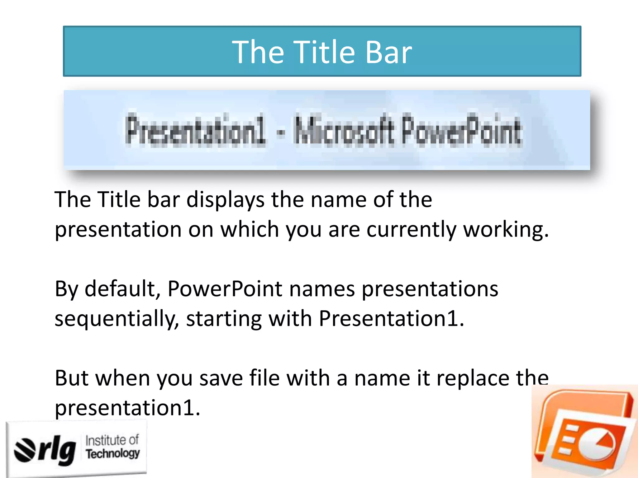The Title Bar

The Title bar displays the name of the
presentation on which you are currently working.
By default, PowerPoint names presentations
sequentially, starting with Presentation1.

But when you save file with a name it replace the
presentation1.

 