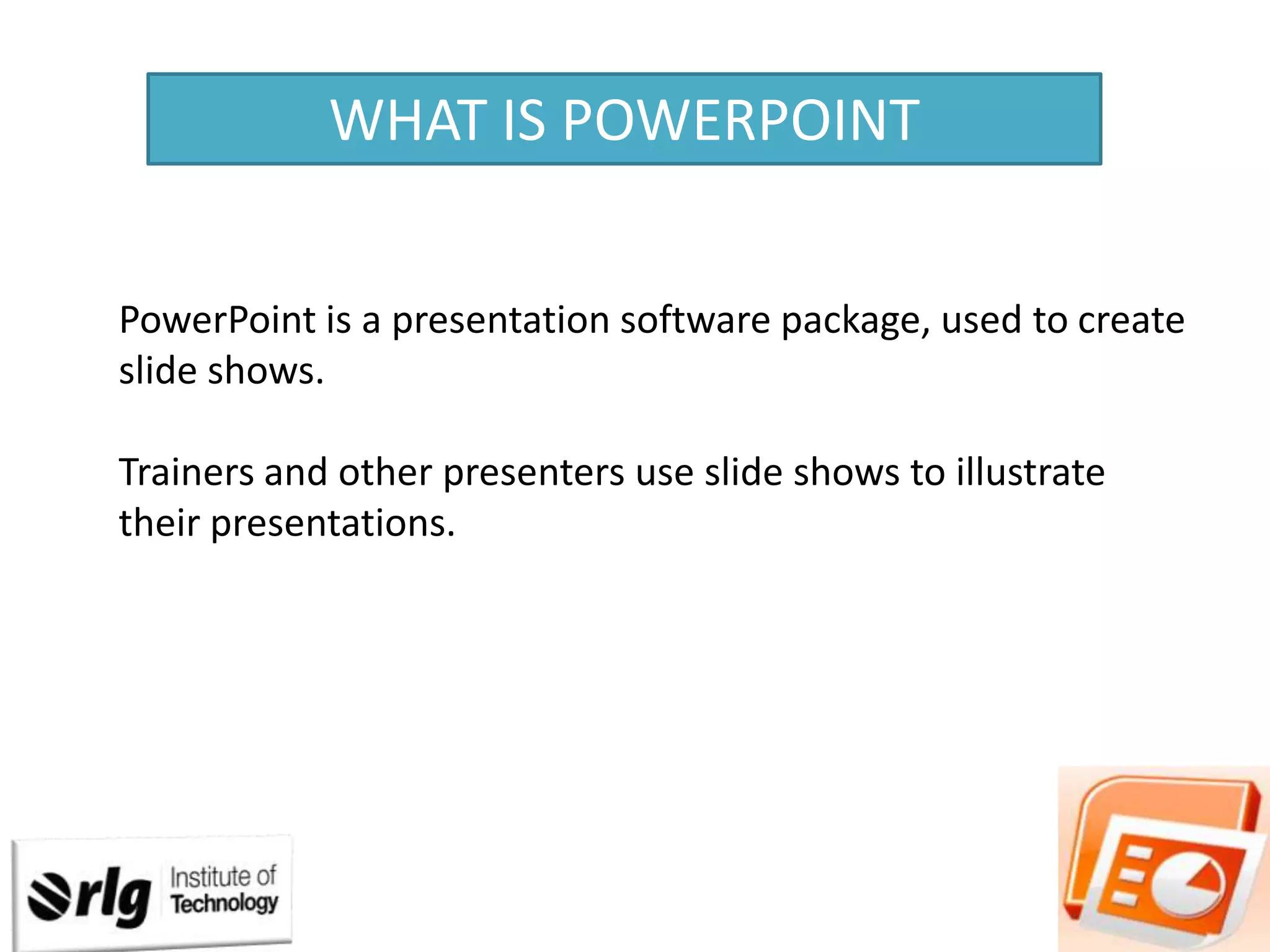 WHAT IS POWERPOINT
PowerPoint is a presentation software package, used to create
slide shows.
Trainers and other presenters use slide shows to illustrate
their presentations.

 