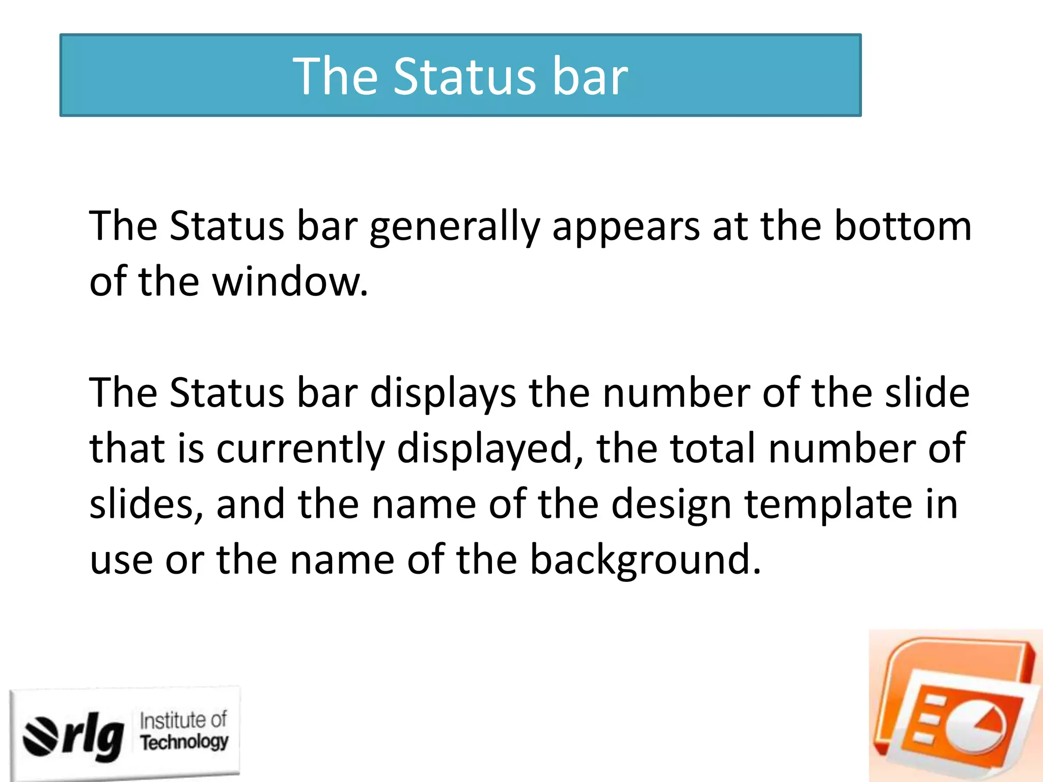 The Status bar
The Status bar generally appears at the bottom
of the window.
The Status bar displays the number of the slide
that is currently displayed, the total number of
slides, and the name of the design template in
use or the name of the background.

 