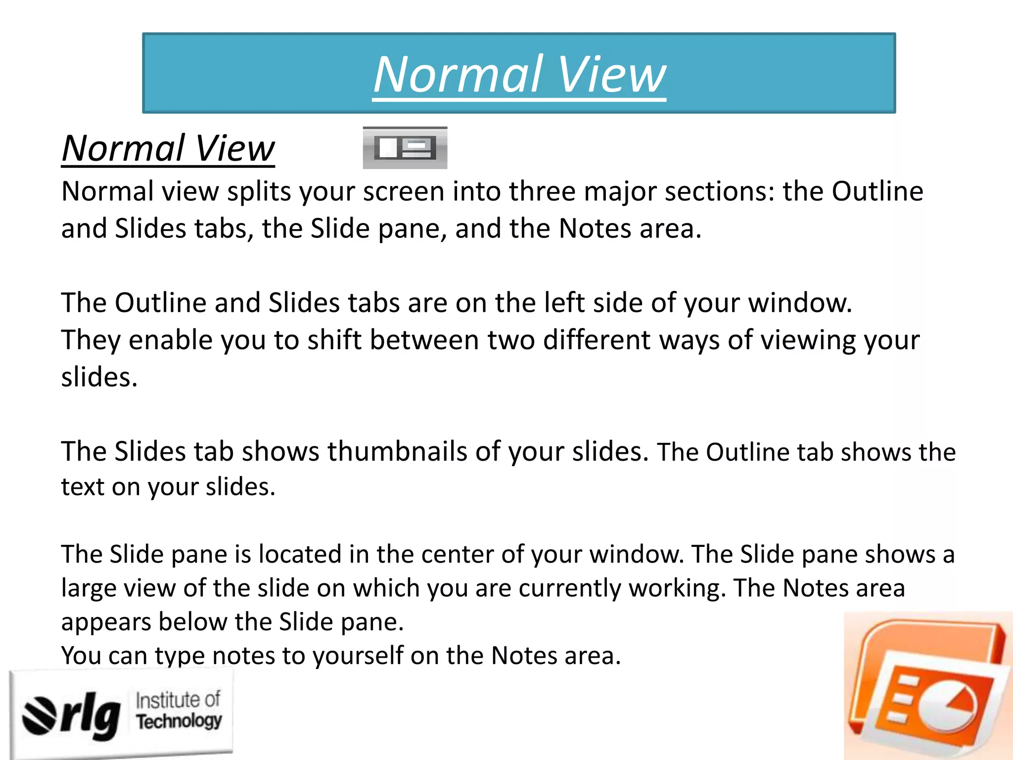 Normal View
Normal View
Normal view splits your screen into three major sections: the Outline
and Slides tabs, the Slide pane, and the Notes area.
The Outline and Slides tabs are on the left side of your window.
They enable you to shift between two different ways of viewing your
slides.
The Slides tab shows thumbnails of your slides. The Outline tab shows the
text on your slides.
The Slide pane is located in the center of your window. The Slide pane shows a
large view of the slide on which you are currently working. The Notes area
appears below the Slide pane.
You can type notes to yourself on the Notes area.

 