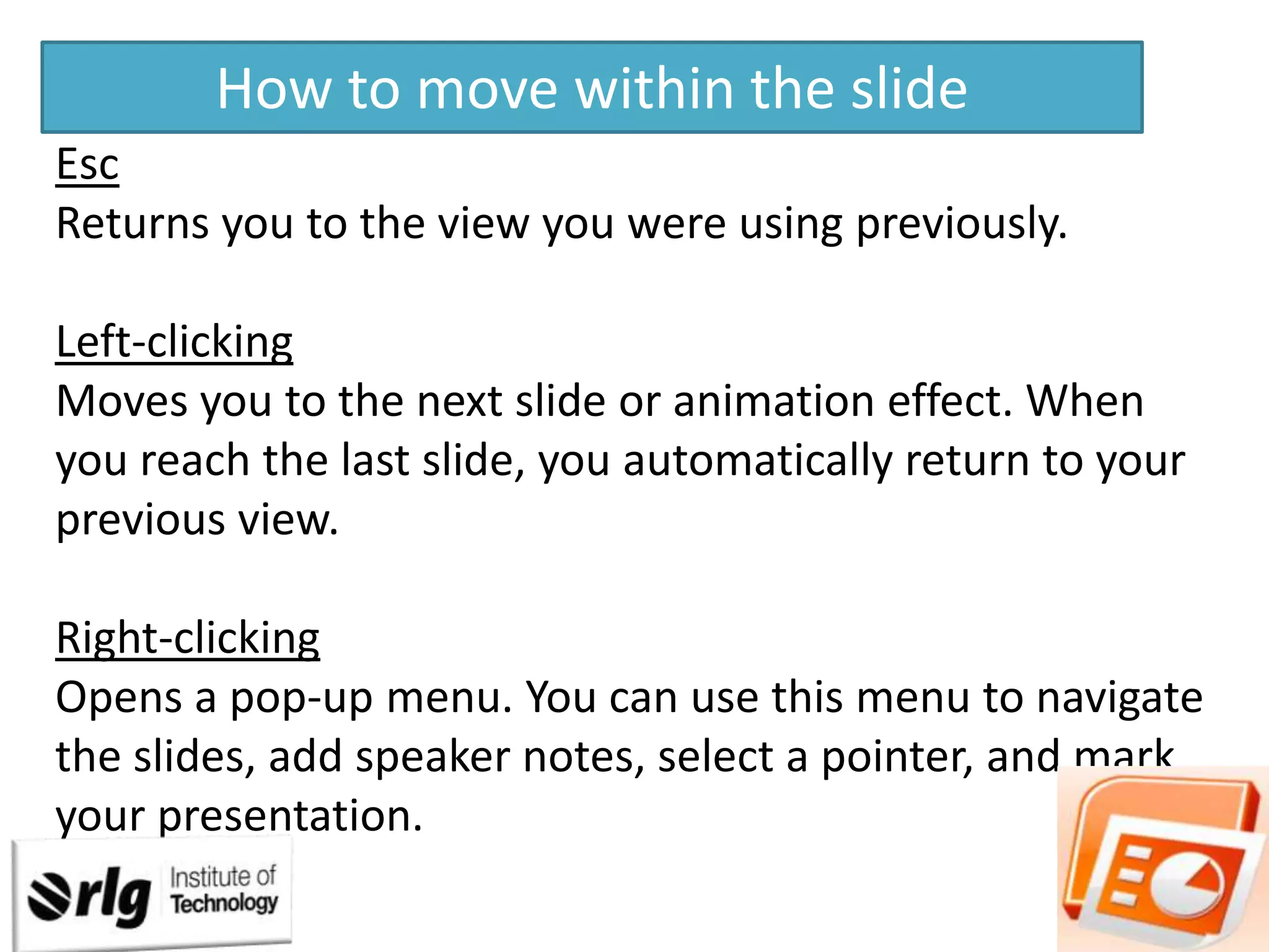 How to move within the slide
Esc
Returns you to the view you were using previously.
Left-clicking
Moves you to the next slide or animation effect. When
you reach the last slide, you automatically return to your
previous view.

Right-clicking
Opens a pop-up menu. You can use this menu to navigate
the slides, add speaker notes, select a pointer, and mark
your presentation.

 