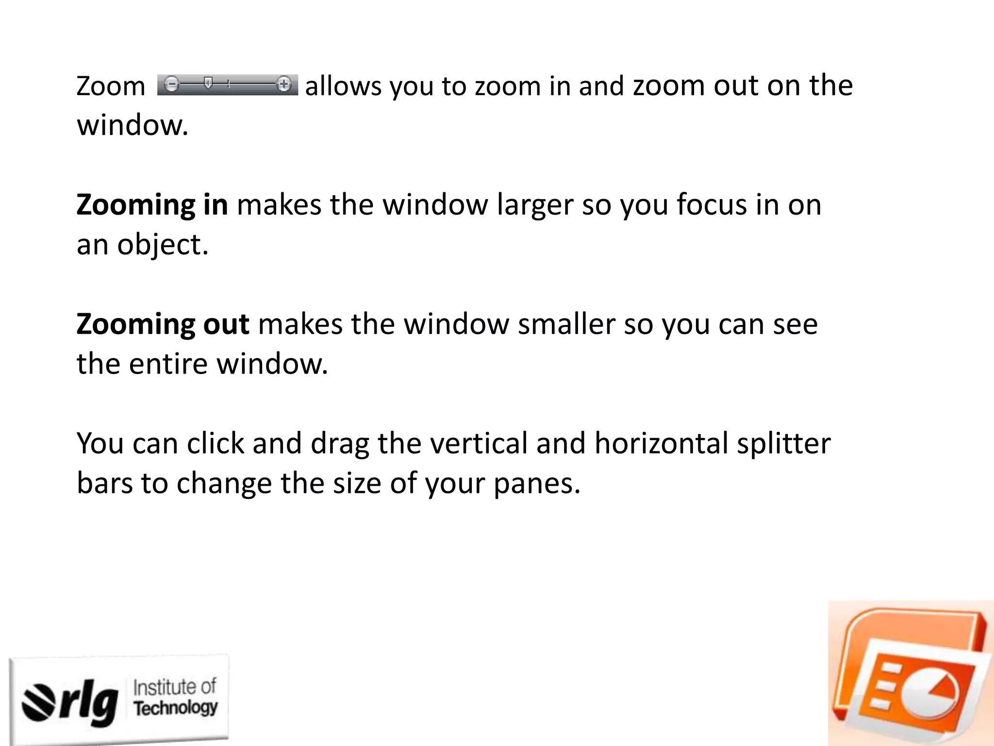 Zoom

allows you to zoom in and zoom out on the

window.
Zooming in makes the window larger so you focus in on
an object.

Zooming out makes the window smaller so you can see
the entire window.
You can click and drag the vertical and horizontal splitter
bars to change the size of your panes.

 