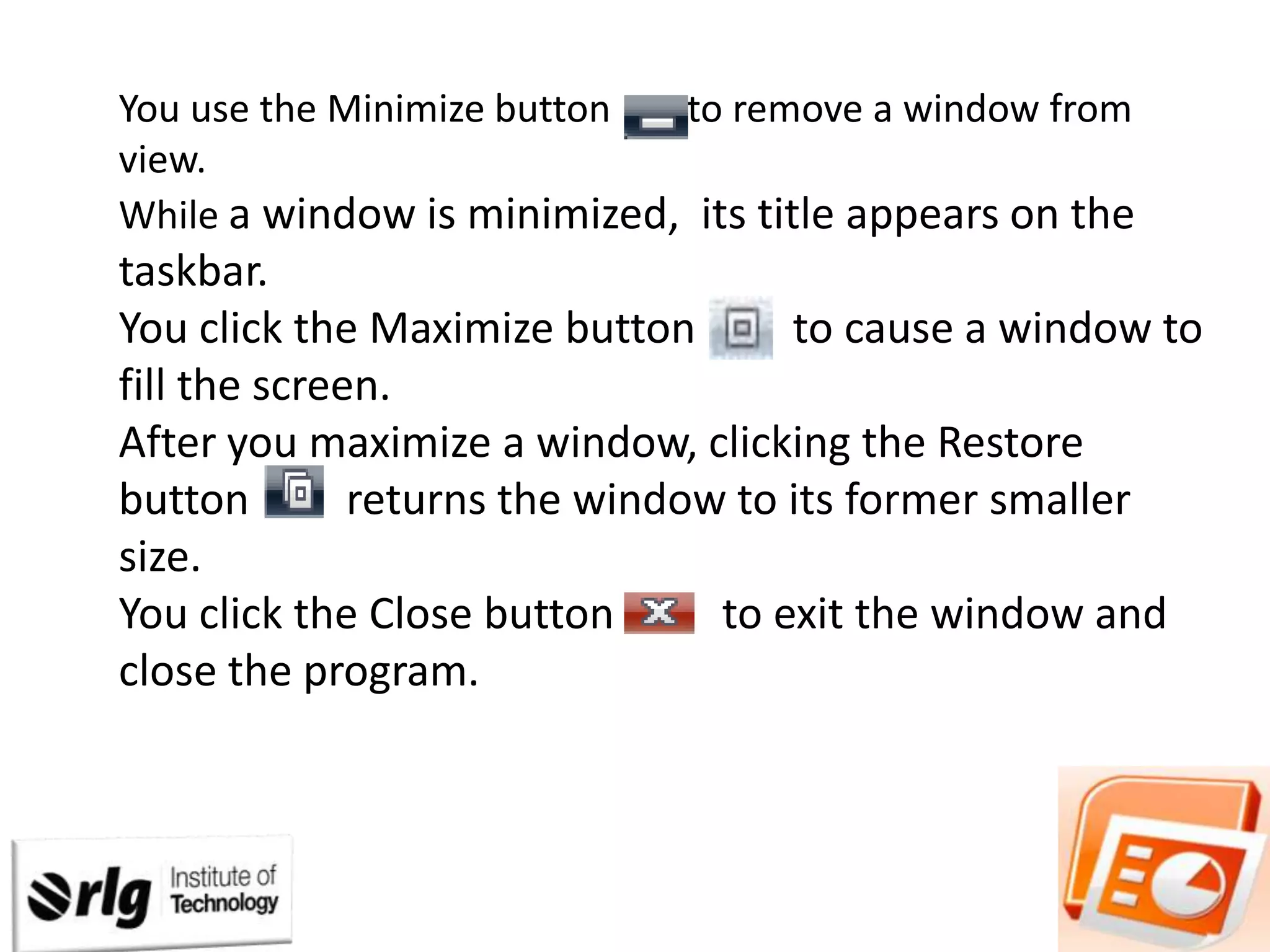 You use the Minimize button
to remove a window from
view.
While a window is minimized, its title appears on the

taskbar.
You click the Maximize button
to cause a window to
fill the screen.
After you maximize a window, clicking the Restore
button
returns the window to its former smaller
size.
You click the Close button
to exit the window and
close the program.

 