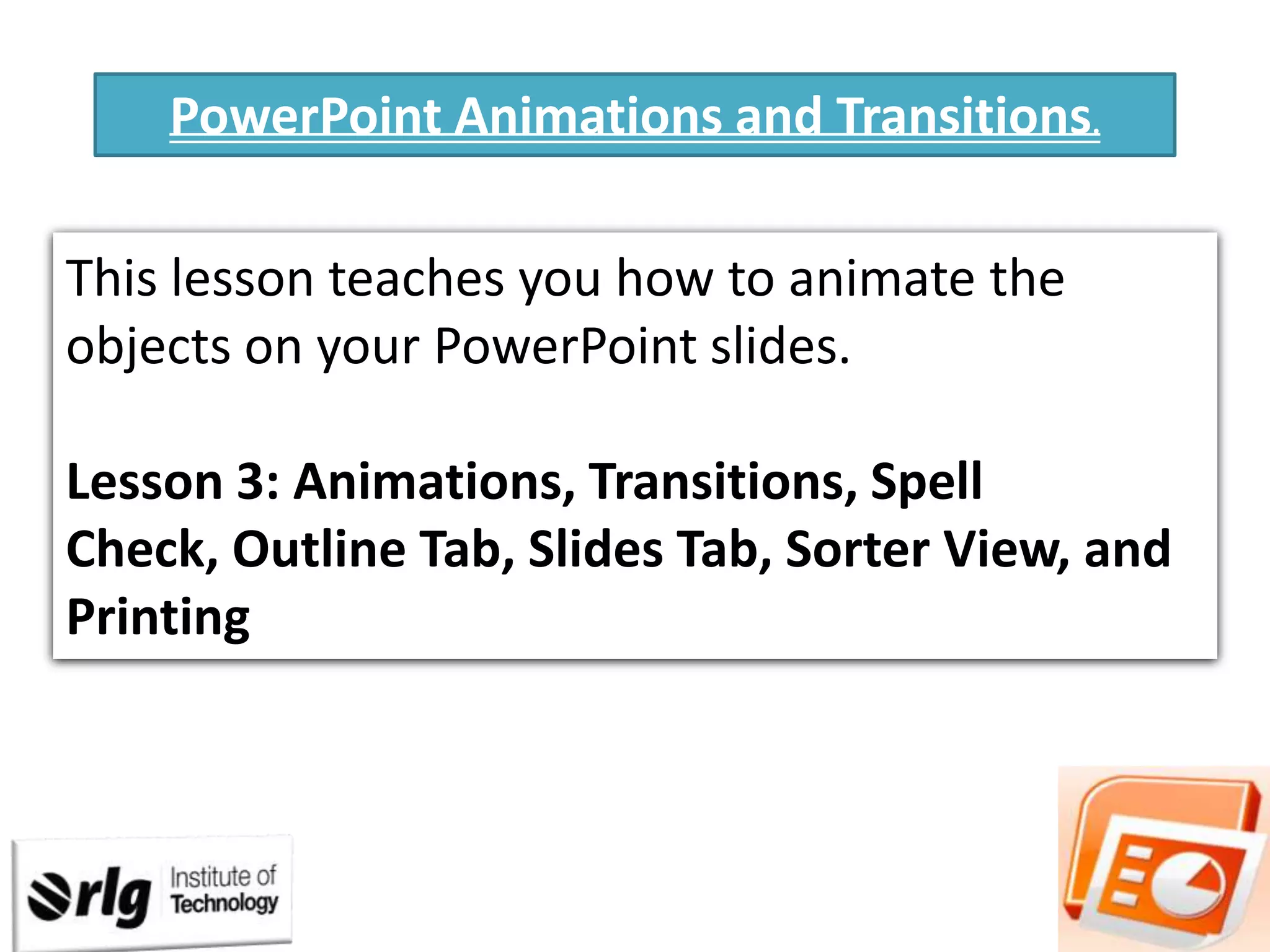 PowerPoint Animations and Transitions.
This lesson teaches you how to animate the
objects on your PowerPoint slides.
Lesson 3: Animations, Transitions, Spell
Check, Outline Tab, Slides Tab, Sorter View, and
Printing

 