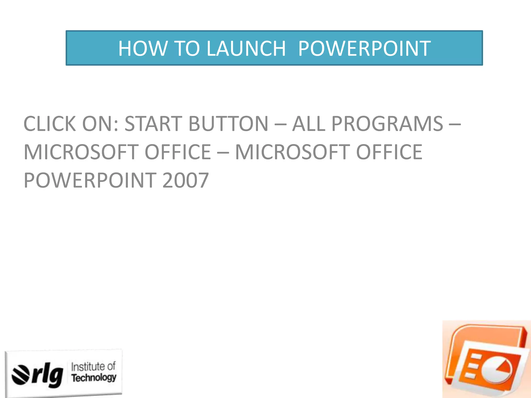 HOW TO LAUNCH POWERPOINT
CLICK ON: START BUTTON – ALL PROGRAMS –
MICROSOFT OFFICE – MICROSOFT OFFICE
POWERPOINT 2007

 