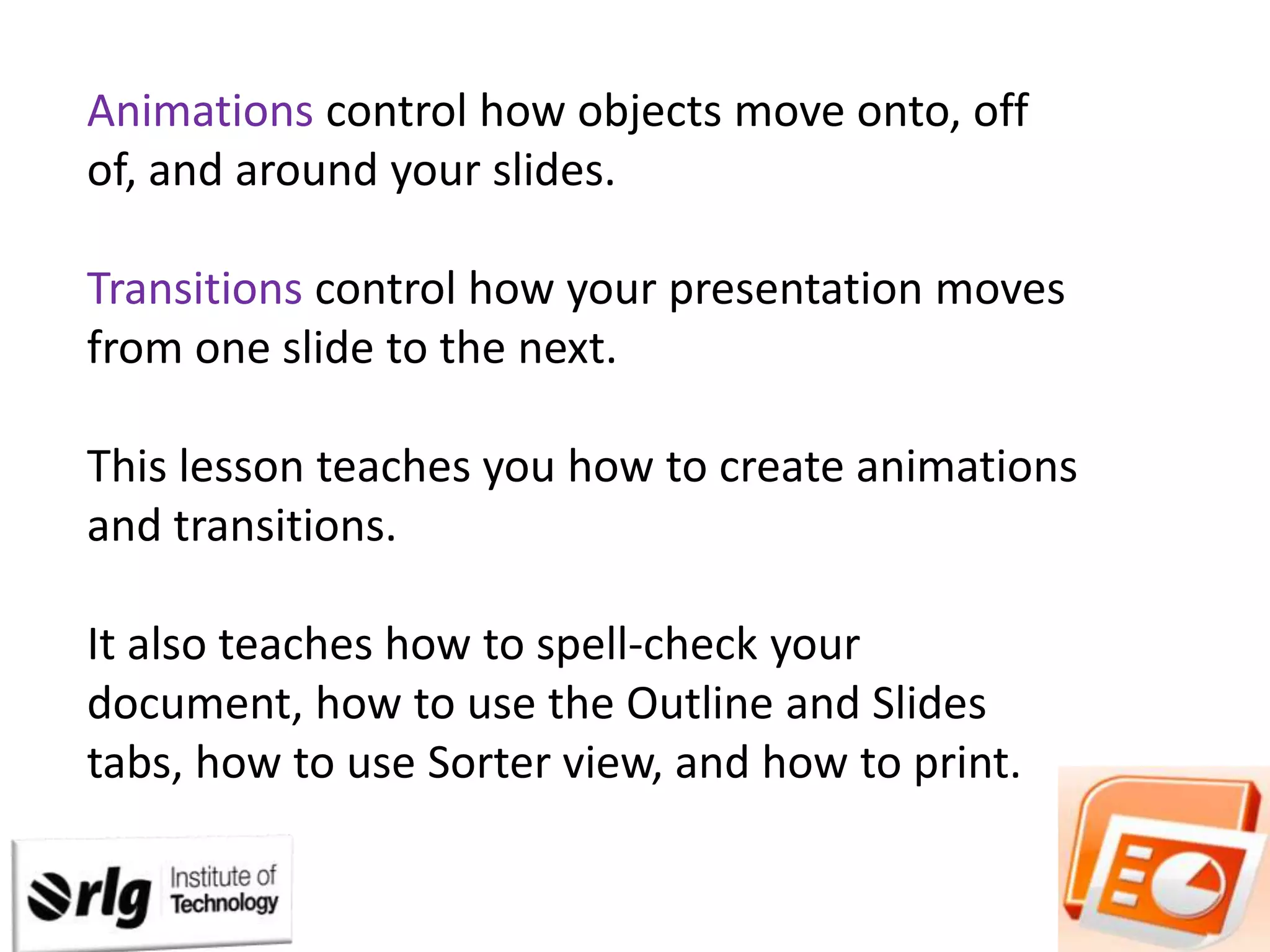 Animations control how objects move onto, off
of, and around your slides.
Transitions control how your presentation moves
from one slide to the next.
This lesson teaches you how to create animations
and transitions.

It also teaches how to spell-check your
document, how to use the Outline and Slides
tabs, how to use Sorter view, and how to print.

 