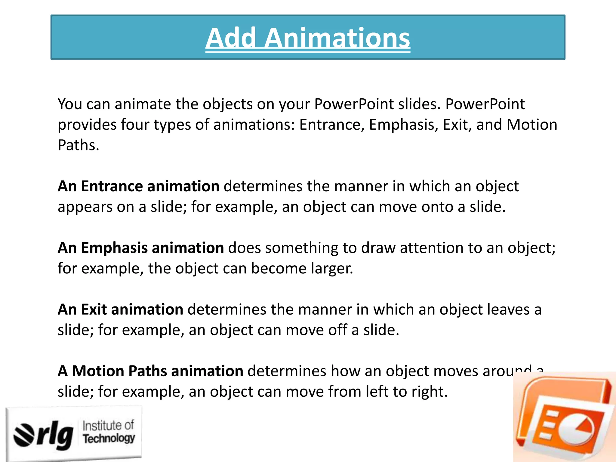 Add Animations
You can animate the objects on your PowerPoint slides. PowerPoint
provides four types of animations: Entrance, Emphasis, Exit, and Motion
Paths.
An Entrance animation determines the manner in which an object
appears on a slide; for example, an object can move onto a slide.
An Emphasis animation does something to draw attention to an object;
for example, the object can become larger.

An Exit animation determines the manner in which an object leaves a
slide; for example, an object can move off a slide.
A Motion Paths animation determines how an object moves around a
slide; for example, an object can move from left to right.

 