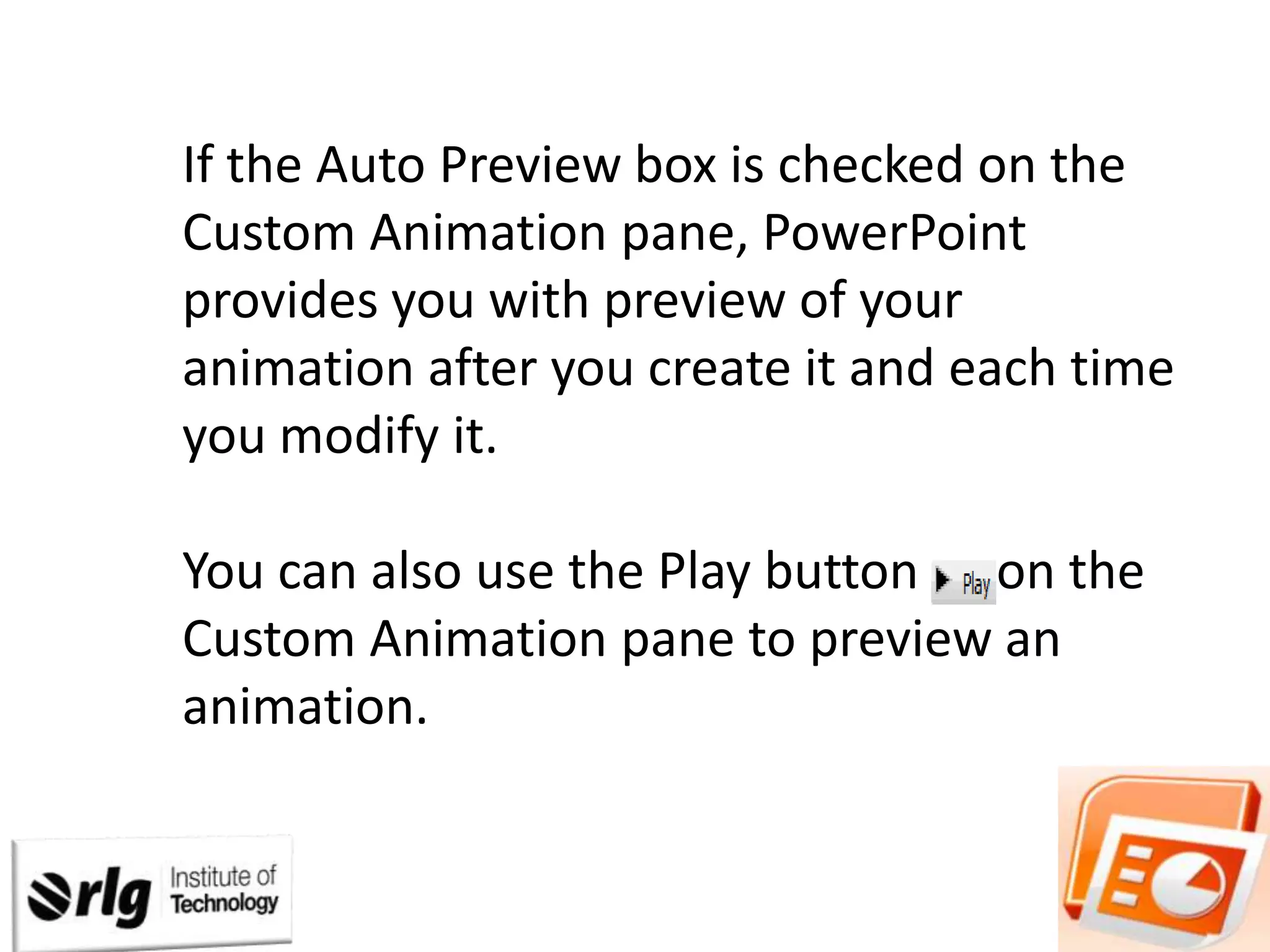 If the Auto Preview box is checked on the
Custom Animation pane, PowerPoint
provides you with preview of your
animation after you create it and each time
you modify it.
You can also use the Play button on the
Custom Animation pane to preview an
animation.

 