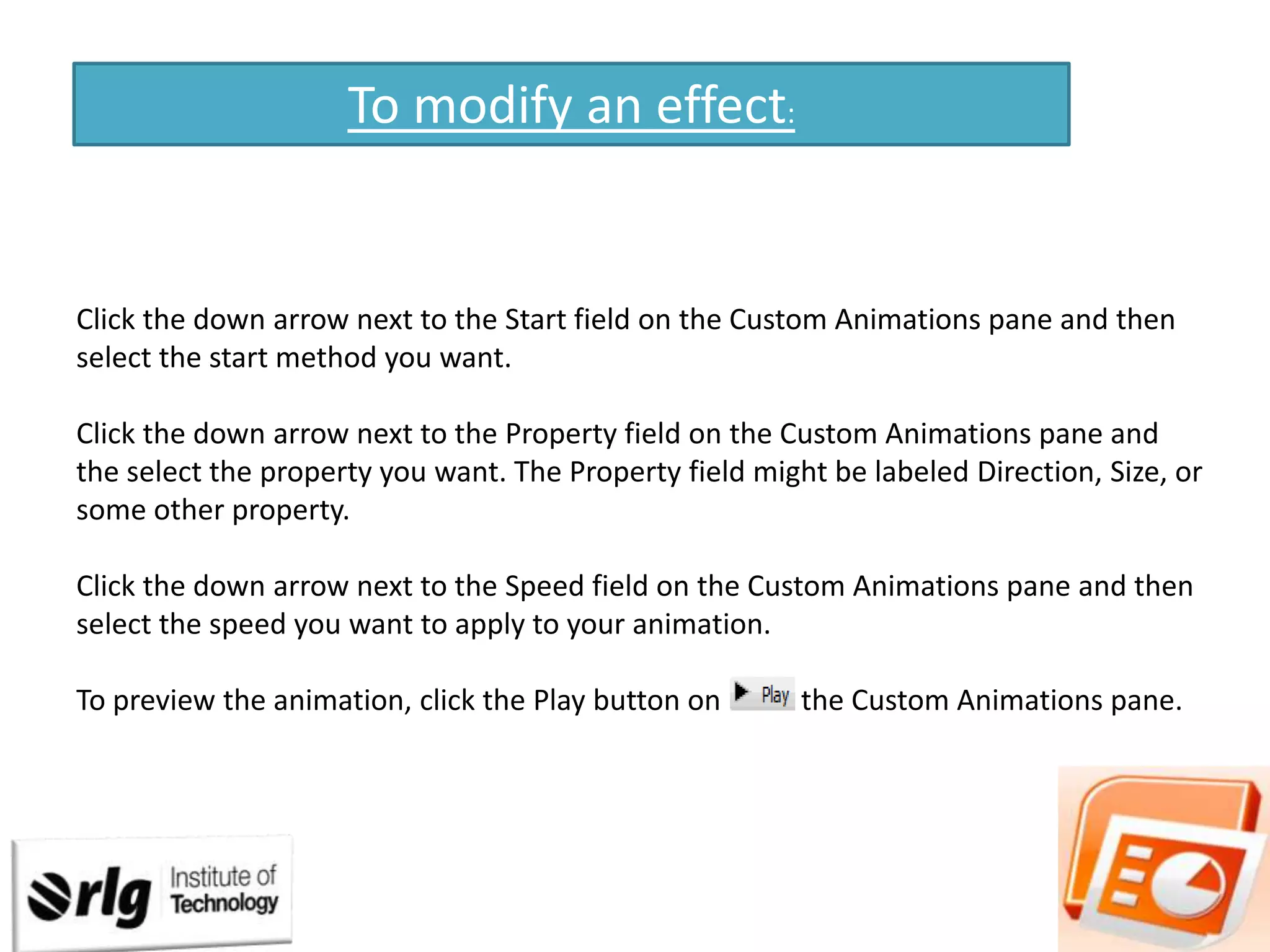 To modify an effect:

Click the down arrow next to the Start field on the Custom Animations pane and then
select the start method you want.
Click the down arrow next to the Property field on the Custom Animations pane and
the select the property you want. The Property field might be labeled Direction, Size, or
some other property.
Click the down arrow next to the Speed field on the Custom Animations pane and then
select the speed you want to apply to your animation.
To preview the animation, click the Play button on

the Custom Animations pane.

 